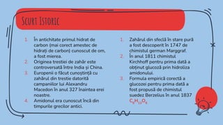Scurt Istoric
1. În antichitate primul hidrat de
carbon (mai corect amestec de
hidrați de carbon) cunoscut de om,
a fost mierea.
2. Originea trestiei de zahăr este
controversată între India și China.
3. Europenii o făcut cunoștință cu
zahărul din trestie datorită
campaniilor lui Alexandru
Macedon în anul 327 înaintea erei
noastre.
4. Amidonul era cunoscut încă din
timpurile grecilor antici.
1. Zahărul din sfeclă în stare pură
a fost descoperit în 1747 de
chimistul german Marggraf.
2. În anul 1811 chimistul
Kirchhoff pentru prima dată a
obținut glucoză prin hidroliza
amidonului.
3. Formula empirică corectă a
glucozei pentru prima dată a
fost propusă de chimistul
suedez Berzelius în anul 1837
C6
H12
O6
 