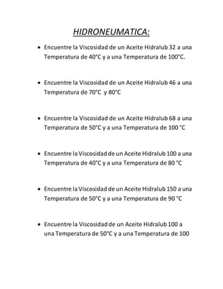 HIDRONEUMATICA: 
 Encuentre la Viscosidad de un Aceite Hidralub 32 a una 
Temperatura de 40°C y a una Temperatura de 100°C. 
 Encuentre la Viscosidad de un Aceite Hidralub 46 a una 
Temperatura de 70°C y 80°C 
 Encuentre la Viscosidad de un Aceite Hidralub 68 a una 
Temperatura de 50°C y a una Temperatura de 100 °C 
 Encuentre la Viscosidad de un Aceite Hidralub 100 a una 
Temperatura de 40°C y a una Temperatura de 80 °C 
 Encuentre la Viscosidad de un Aceite Hidralub 150 a una 
Temperatura de 50°C y a una Temperatura de 90 °C 
 Encuentre la Viscosidad de un Aceite Hidralub 100 a 
una Temperatura de 50°C y a una Temperatura de 100 
 