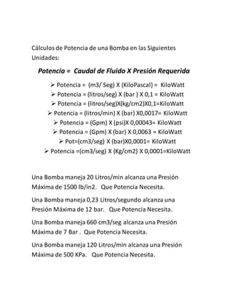 Cálculos de Potencia de una Bomba en las Siguientes 
Unidades: 
Potencia = Caudal de Fluido X Presión Requerida 
 Potencia = (m3/ Seg) X (KiloPascal) = KiloWatt 
 Potencia = (litros/seg) X (bar ) X 0,1 = KiloWatt 
 Potencia = (litros/seg)X(kg/cm2)X0,1=KiloWatt 
 Potencia = (litros/min) X (bar) X0,0017= KiloWatt 
 Potencia = (Gpm) X (psi)X 0,00043= KiloWatt 
 Potencia = (Gpm) X (bar) X 0,0063 = KiloWatt 
 Pot=(cm3/seg) X (bar)X0,0001= KiloWatt 
 Potencia =(cm3/seg) X (Kg/cm2) X 0,0001=KiloWatt 
Una Bomba maneja 20 Litros/min alcanza una Presión 
Máxima de 1500 lb/in2. Que Potencia Necesita. 
Una Bomba maneja 0,23 Litros/segundo alcanza una 
Presión Máxima de 12 bar. Que Potencia Necesita. 
Una Bomba maneja 660 cm3/seg alcanza una Presión 
Máxima de 7 Bar . Que Potencia Necesita. 
Una Bomba maneja 120 Litros/min alcanza una Presión 
Máxima de 500 KPa. Que Potencia Necesita. 
 