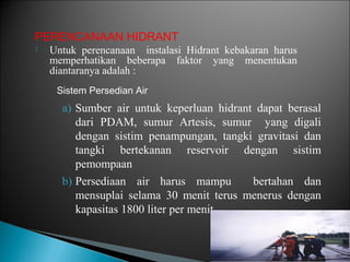 PERENCANAAN HIDRANT 
 Untuk perencanaan instalasi Hidrant kebakaran harus 
memperhatikan beberapa faktor yang menentukan 
diantaranya adalah : 
Sistem Persedian Air 
a) Sumber air untuk keperluan hidrant dapat berasal 
dari PDAM, sumur Artesis, sumur yang digali 
dengan sistim penampungan, tangki gravitasi dan 
tangki bertekanan reservoir dengan sistim 
pemompaan 
b) Persediaan air harus mampu bertahan dan 
mensuplai selama 30 menit terus menerus dengan 
kapasitas 1800 liter per menit 
 