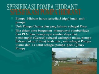  Pompa Hidrant harus tersedia 33 ((ttiiggaa)) bbuuaahh uunniitt 
ppoommppaa 
 UUnniitt PPoommppaa UUttaammaa ddaann yyaanngg llaaiinnnnyyaa sseebbaaggaaii PPaaccuu 
 JJiikkaa ddaallaamm ssaattuu bbaanngguunnaann mmeemmppuunnyyaaii ssuummbbeerr ddaayyaa 
ddaarrii PPLLNN ddaann mmeemmppuunnyyaaii ssuummbbeerr ddaayyaa ddaarrii 
ppeemmbbaannggkkiitt ((GGeennzzeett)) sseebbaaggaaii ccaaddaannggaann mmaakkaa,, ppoommppaa 
hhiiddrraanntt ccuukkuupp 22 ((dduuaa)) bbuuaahh uunniitt ,, ssaattuu sseebbaaggaaii PPoommppaa 
uuttaammaa ddaann 11 (( ssaattuu)) sseebbaaggaaii ppoommppaa ppaaccuu (( JJookkeeyy 
PPuummpp)) 
 