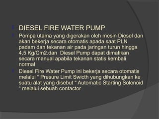  DIESEL FIRE WATER PUMP 
 Pompa utama yang digerakan oleh mesin Diesel dan 
akan bekerja secara otomatis apada saat PLN 
padam dan tekanan air pada jaringan turun hingga 
4,5 Kg/Cm2.dan Diesel Pump dapat dimatikan 
secara manual apabila tekanan statis kembali 
normal 
 Diesel Fire Water Pump ini bekerja secara otomatis 
melalui “ Presure Limit Swicth yang dihubungkan ke 
suatu alat yang disebut “ Automatic Starting Solenoid 
“ melalui sebuah contactor 
 