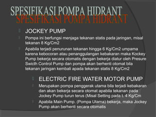  JOCKEY PUMP 
 Pompa ini berfungsi menjaga tekanan statis pada jaringan, misal 
tekanan 8 Kg/Cm2 
 Apabila terjadi penurunan tekanan hingga 6 Kg/Cm2 umpama 
karena kebocoran atau penanggulangan kebakaran maka Kockey 
Pump bekerja secara otomatis dengan bekerja diatur oleh Presure 
Swicth Control Pump dan pompa akan berhenti otomat bila 
tekanan jaringan kembali apada tekanan statis 8 Kg/Cm2 
 ELECTRIC FIRE WATER MOTOR PUMP 
 Merupakan pompa penggerak utama bila terjadi kebakaran 
dan akan bekerja secara otomat apabila tekanan pada 
Jockey Pump turun terus (Misal Setting pada t. 4 Kg/Cm 
 Apabila Main Pump. (Pompa Utama) bekerja, maka Jockey 
Pump akan berhenti secara otomatis 
 