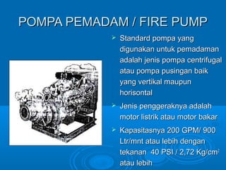 PPOOMMPPAA PPEEMMAADDAAMM // FFIIRREE PPUUMMPP 
 SSttaannddaarrdd ppoommppaa yyaanngg 
ddiigguunnaakkaann uunnttuukk ppeemmaaddaammaann 
aaddaallaahh jjeenniiss ppoommppaa cceennttrriiffuuggaall 
aattaauu ppoommppaa ppuussiinnggaann bbaaiikk 
yyaanngg vveerrttiikkaall mmaauuppuunn 
hhoorriissoonnttaall 
 JJeenniiss ppeennggggeerraakknnyyaa aaddaallaahh 
mmoottoorr lliissttrriikk aattaauu mmoottoorr bbaakkaarr 
 KKaappaassiittaassnnyyaa 220000 GGPPMM// 90000 
LLttrr//mmnntt aattaauu lleebbiihh ddeennggaann 
tteekkaannaann 4400 PPSSII // 22,,7722 KKgg//ccmm22 
aattaauu lleebbiihh 
 