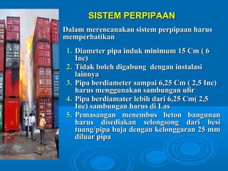 SSIISSTTEEMM PPEERRPPIIPPAAAANN 
DDaallaamm mmeerreennccaannaakkaann ssiisstteemm ppeerrppiippaaaann hhaarruuss 
mmeemmppeerrhhaattiikkaann 
11.. DDiiaammeetteerr ppiippaa iinndduukk mmiinniimmuumm 1155 CCmm (( 66 
IInncc)) 
22.. TTiiddaakk bboolleehh ddiiggaabbuunngg ddeennggaann iinnssttaallaassii 
llaaiinnnnyyaa 
33.. PPiippaa bbeerrddiiaammeetteerr ssaammppaaii 66,,2255 CCmm (( 22,,55 IInncc)) 
hhaarruuss mmeenngggguunnaakkaann ssaammbbuunnggaann uulliirr 
44.. PPiippaa bbeerrddiiaammaatteerr lleebbiihh ddaarrii 66,,2255 CCmm(( 22,,55 
IInncc)) ssaammbbuunnggaann hhaarruuss ddii LLaass 
55.. PPeemmaassaannggaann mmeenneemmbbuuss bbeettoonn bbaanngguunnaann 
hhaarruuss ddiisseeddiiaakkaann sseelloonnggssoonngg ddaarrii bbeessii 
ttuuaanngg//ppiippaa bbaajjaa ddeennggaann kkeelloonnggggaarraann 2255 mmmm 
ddiilluuaarr ppiippaa 
 