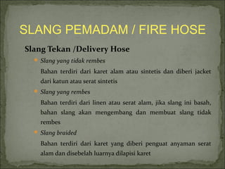 SLANG PEMADAM / FIRE HOSE 
Slang Tekan /Delivery Hose 
 Slang yang tidak rembes 
Bahan terdiri dari karet alam atau sintetis dan diberi jacket 
dari katun atau serat sintetis 
 Slang yang rembes 
Bahan terdiri dari linen atau serat alam, jika slang ini basah, 
bahan slang akan mengembang dan membuat slang tidak 
rembes 
 Slang braided 
Bahan terdiri dari karet yang diberi penguat anyaman serat 
alam dan disebelah luarnya dilapisi karet 
 