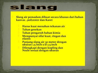  Slang air pemadam dibuat secara khusus dari bahan 
kanvas , polyester dan Karet 
 Harus kuat menahan tekanan air 
 Tahan gesekan 
 Tahan pengaruh bahan kimia 
 Mempunyai sifat kuat, ringan dan 
elastis 
 Panjang slang air 30 meter dengan 
ukuran 1,5 Inch s/d 2,5 inch 
 Dilengkapi dengan kopling dan 
Nozle sesuai dengan ukuran 
 