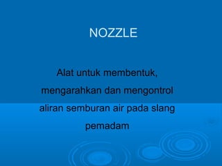 NOZZLE 
Alat untuk membentuk, 
mengarahkan dan mengontrol 
aliran semburan air pada slang 
pemadam 
 