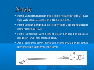 Nozle yang dihubungkan pada slang kebakaran aaddaa 22 ((dduuaa)) 
ttyyppee yyaaiittuu jjeenniiss JJeett ddaann JJeenniiss NNoozzllee kkoommbbiinnaassii 
NNoozzllee ddeennggaann sseemmpprroottaann jjeett ((sseemmpprroottaann lluurruuss )) uunnttuukk ttuujjuuaann 
sseemmpprroottaann jjaarraakk jjaauuhh 
NNoozzllee KKoommbbiinnaassii yyaannaagg ddaappaatt ddiiaattuurr ddeennggaann bbeennttuukk jjeenniiss 
ppaannccaarraann lluurruuss ddaann ppaannccaarraa sspprraayy 
JJeenniiss ppaannccaarraann sspprraayy bbeerrttuujjuuaann mmeemmbbeennttuukk ppeerriissaaii uunnttuukk 
mmeennddeekkaattkkaann kkeeddaaeerraahh kkeebbaakkaarraann 
 