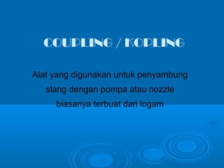 COUPLING / KOPLING 
Alat yang digunakan untuk penyambung 
slang dengan pompa atau nozzle 
biasanya terbuat dari logam 
 