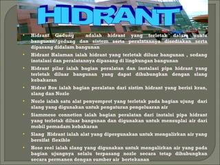 • Hidrant Gedung adalah hidrant yang terletak dalam suatu 
bangunan/gedung dan sistem serta peralatannya disediakan serta 
dipasang didalam bangunan 
• Hidrant Halaman ialah hidrant yang terletak diluar bangunan , sedang 
instalasi dan peralatannya dipasang di lingkungan bangunan 
• Hidrant pilar ialah bagian peralatan dan instalasi pipa hidrant yang 
terletak diluar bangunan yang dapat dihubungkan dengan slang 
kebakaran 
• Hidrat Box ialah bagian peralatan dari sistim hidrant yang berisi kran, 
slang dan Nozle 
• Nozle ialah satu alat penyemprot yang terletak pada bagian ujung dari 
slang yang digunakan untuk pengaturan pengeluaran air 
• Siammese connetion ialah bagian peralatan dari instalsi pipa hidrant 
yang terletak diluar bangunan dan digunakan untuk mensuplai air dari 
mobil pemadam kebakaran 
• Slang Hidrant ialah alat yang dipergunakan untuk mengalirkan air yang 
bersifat flexible 
• Hose reel ialah slang yang digunakan untuk mengalirkan air yang pada 
bagian ujungnya selalu terpasang nozle secara tetap dihubungkan 
secara permanen dengan sumber air bertekanan 
 