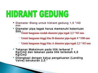  Diamater Slang untuk hidrant gedung 1,5 “/40 
mm 
 Diamater pipa tegak harus memenuhi ketentuan 
Sbb : 
Untuk bangunan rendah diameter ppiippaa tteeggaakk 22,,55 ““//6655 mmmm 
UUnnttuukk bbaanngguunnaann ttiinnggggii kkllaass BB ddiiaammeetteerr ppiippaa tteeggaakk 44 ““//110000 mmmm 
UUnnttuukk bbaanngguunnaann ttiinnggggii kkllaass AA ddiiaammeetteerr ppiippaa tteeggaakk 22,,55 ““//6655 mmmm 
 Tekanan Maksimum pada titik terberat 7 
Kg/Cm2 dan tekanan pada titik terlemah 4,5 
Kg/Cm2 
 Dilengkapi dengan katup pengeluaran (Landing 
Valve) berukuran 2,5 “ 
 