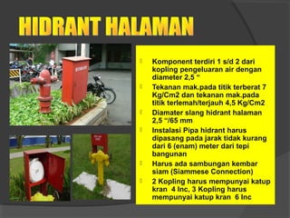  Komponent terdiri 1 s/d 2 dari 
kopling pengeluaran air dengan 
diameter 2,5 “ 
 Tekanan mak.pada titik terberat 7 
Kg/Cm2 dan tekanan mak.pada 
titik terlemah/terjauh 4,5 Kg/Cm2 
 Diamater slang hidrant halaman 
2,5 “/65 mm 
 Instalasi Pipa hidrant harus 
dipasang pada jarak tidak kurang 
dari 6 (enam) meter dari tepi 
bangunan 
 Harus ada sambungan kembar 
siam (Siammese Connection) 
 2 Kopling harus mempunyai katup 
kran 4 Inc, 3 Kopling harus 
mempunyai katup kran 6 Inc 
 