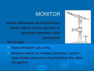 MONITOR 
Monitor ditempatkan secara permanen 
disuatu daerah dimana sejumlah air 
yang besar diperlukan untuk 
pendinginan 
Keuntungan: 
 Dapat dikerjakan satu orang 
 Meskipun daerah itu menjadi berbahaya, monitor 
dapat disetel pada posisi yang diinginkan dan dapat 
ditinggalkan 
 