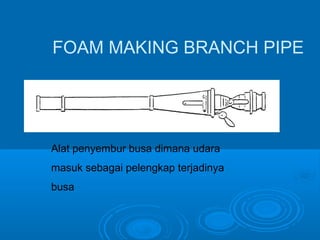 FOAM MAKING BRANCH PIPE 
Alat penyembur busa dimana udara 
masuk sebagai pelengkap terjadinya 
busa 
 