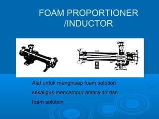 FOAM PROPORTIONER 
/INDUCTOR 
Alat untuk menghisap foam solution 
sekaligus mencampur antara air dan 
foam solution 
 
