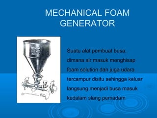 MECHANICAL FOAM 
GENERATOR 
Suatu alat pembuat busa, 
dimana air masuk menghisap 
foam solution dan juga udara 
tercampur disitu sehingga keluar 
langsung menjadi busa masuk 
kedalam slang pemadam 
 