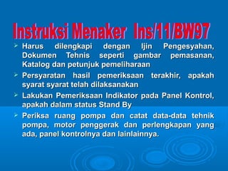  Harus dilengkapi dengan IIjjiinn PPeennggeessyyaahhaann,, 
DDookkuummeenn TTeehhnniiss sseeppeerrttii ggaammbbaarr ppeemmaassaannaann,, 
KKaattaalloogg ddaann ppeettuunnjjuukk ppeemmeelliihhaarraaaann 
 PPeerrssyyaarraattaann hhaassiill ppeemmeerriikkssaaaann tteerraakkhhiirr,, aappaakkaahh 
ssyyaarraatt ssyyaarraatt tteellaahh ddiillaakkssaannaakkaann 
 LLaakkuukkaann PPeemmeerriikkssaaaann IInnddiikkaattoorr ppaaddaa PPaanneell KKoonnttrrooll,, 
aappaakkaahh ddaallaamm ssttaattuuss SSttaanndd BByy 
 PPeerriikkssaa rruuaanngg ppoommppaa ddaann ccaattaatt ddaattaa--ddaattaa tteehhnniikk 
ppoommppaa,, mmoottoorr ppeennggggeerraakk ddaann ppeerrlleennggkkaappaann yyaanngg 
aaddaa,, ppaanneell kkoonnttrroollnnyyaa ddaann llaaiinnllaaiinnnnyyaa.. 
 