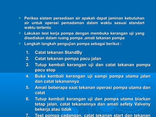  Periksa sistem persediaan aaiirr aappaakkaahh ddaappaatt jjaammiinnaann kkeebbuuttuuhhaann 
aaiirr uunnttuukk ooppeerraassii ppeemmaaddaammaann ddaallaamm wwaakkttuu sseessuuaaii ssttaannddaarrtt 
wwaakkttuu tteerrtteennttuu 
 LLaakkuukkaann tteesstt kkeerrjjaa ppoommppaa ddeennggaann mmeemmbbuukkaa kkeerraannggaann uujjii yyaanngg 
ddiisseeddiiaakkaann ddaallaamm rruuaanngg ppoommppaa ,,aammaattii tteekkaannaann ppoommppaa 
 LLaannggkkaahh llaannggkkaahh ppeenngguujjiiaann ppoommppaa sseebbaaggaaii bbeerriikkuutt :: 
11.. CCaattaatt tteekkaannaann SSttaannddBByy 
22.. CCaattaatt tteekkaannaann ppoommppaa ppaaccuu jjaallaann 
33.. TTuuttuupp kkeemmbbaallii kkeerraannggaann uujjii ddaann ccaattaatt tteekkaannaann ppoommppaa 
ppaaccuu ssttoopp 
44.. BBuukkaa kkeemmbbaallii kkeerraannggaann uujjii ssaammppii ppoommppaa uuttaammaa jjaallaann 
ddaann ccaattaatt tteekkaannaannnnyyaa 
55.. AAmmaattii bbeebbeerraappaa ssaaaatt tteekkaannaann ooppeerraassii ppoommppaa uuttaammaa ddaann 
ccaattaatt 
66.. TTuuttuupp kkeemmbbaallii kkeerraannggaann uujjii ddaann ppoommppaa uuttaammaa bbiiaarrkkaann 
tteettaapp jjaallaann,, ccaattaatt tteekkaannaannnnyyaa ddaann aammaattii sseeffeettyy VVaallvveennyy 
bbeekkeerrjjaa aattaauu ttiiddaakk 
77.. TTeesstt ppoommppaa ccaaddaannggaann,, ccaattaatt tteekkaannaann ssttaarrtt ddaann tteekkaannaann 
 