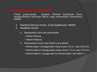 PERENCANAAN HIDRANT 
 Untuk perencanaan instalasi Hidrant kebakaran harus 
memperhatikan beberapa faktor yang menentukan diantaranya 
adalah : 
2. Klasifikasi Bahaya Hunian (Lihat KepMenaker 186/99) 
3. Klasifikasi Hidrant 
a. Berdasarkan Jenis dan penempatan 
- Hidrant Gedung 
- Hidrant Halaman 
b. Berdasarkan ukuran pipa hidrant yang dipakai 
- Hidrant kelas I (menggunakan slang ukuran 2,5 inc atau 6,25 Cm) 
- Hidrant Kelas II (menggunakan slang ukuran 1,5 inc atau 3,75 Cm) 
- Hidrant kelas III (penggunaan Kombinasi kelas I dan kelas II ) 
 