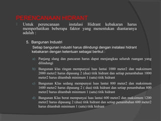 PERENCANAAN HIDRANT 
 Untuk perencanaan instalasi Hidrant kebakaran harus 
memperhatikan beberapa faktor yang menentukan diantaranya 
adalah : 
5. Bangunan Industri 
Setiap bangunan industri harus dilindungi dengan instalasi hidrant 
kebakaran dengan ketentuan sebagai berikut : 
a) Panjang slang dan pancaran harus dapat menjangkau seluruh ruangan yang 
dilindungi 
b) Bangunan klas ringan mempunyai luas lantai 1000 meter2 dan maksimum 
2000 meter2 harus dipasang 2 (dua) titik hidrant dan setiap penambahan 1000 
meter2 harus ditambah minimum 1 (satu) titik hidrant 
c) Bangunan Klas sedang mempunyai luas lantai 800 meter2 dan maksimum 
1600 meter2 harus dipasang 2 ( dua) titik hidrant dan setiap penambahan 800 
meter2 harus ditambah minimum 1 (satu) titik hidrant 
d) Bangunan Klas berat mempunyai luas lantai 600 meter2 dan maksimum 1200 
meter2 harus dipasang 2 (dua) titik hidrant dan setiap penambahan 600 meter2 
harus ditambah minimum 1 (satu) titik hidrant 
 