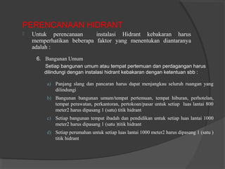 PERENCANAAN HIDRANT 
 Untuk perencanaan instalasi Hidrant kebakaran harus 
memperhatikan beberapa faktor yang menentukan diantaranya 
adalah : 
6. Bangunan Umum 
Setiap bangunan umum atau tempat pertemuan dan perdagangan harus 
dilindungi dengan instalasi hidrant kebakaran dengan ketentuan sbb : 
a) Panjang slang dan pancaran harus dapat menjangkau seluruh ruangan yang 
dilindungi 
b) Bangunan bangunan umum/tempat pertemuan, tempat hiburan, perhotelan, 
tempat perawatan, perkantoran, pertokoan/pasar untuk setiap luas lantai 800 
meter2 harus dipasang 1 (satu) titik hidrant 
c) Setiap bangunan tempat ibadah dan pendidikan untuk setiap luas lantai 1000 
meter2 harus dipasang 1 (satu )titik hidrant 
d) Setiap perumahan untuk setiap luas lantai 1000 meter2 harus dipasang 1 (satu ) 
titik hidrant 
 