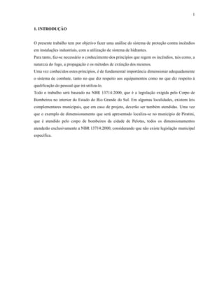 1
1. INTRODUÇÃO
O presente trabalho tem por objetivo fazer uma análise do sistema de proteção contra incêndios
em instalações industriais, com a utilização de sistema de hidrantes.
Para tanto, faz-se necessário o conhecimento dos princípios que regem os incêndios, tais como, a
natureza do fogo, a propagação e os métodos de extinção dos mesmos.
Uma vez conhecidos estes princípios, é de fundamental importância dimensionar adequadamente
o sistema de combate, tanto no que diz respeito aos equipamentos como no que diz respeito à
qualificação do pessoal que irá utiliza-lo.
Todo o trabalho será baseado na NBR 13714:2000, que é a legislação exigida pelo Corpo de
Bombeiros no interior do Estado do Rio Grande do Sul. Em algumas localidades, existem leis
complementares municipais, que em caso de projeto, deverão ser também atendidas. Uma vez
que o exemplo de dimensionamento que será apresentado localiza-se no município de Piratini,
que é atendido pelo corpo de bombeiros da cidade de Pelotas, todos os dimensionamentos
atenderão exclusivamente a NBR 13714:2000, considerando que não existe legislação municipal
específica.
 