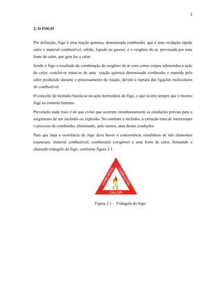 2
2. O FOGO
Por definição, fogo é uma reação química, denominada combustão, que é uma oxidação rápida
entre o material combustível, sólido, líquido ou gasoso, e o oxigênio do ar, provocada por uma
fonte de calor, que gera luz e calor.
Sendo o fogo o resultado da combinação do oxigênio do ar com certos corpos submetidos a ação
do calor, conclui-se tratar-se de uma reação química denominada combustão e mantida pelo
calor produzido durante o processamento da reação, devido a ruptura das ligações moleculares
do combustível.
O conceito de incêndio baseia-se na ação destruidora do fogo, o que ocorre sempre que o mesmo
foge ao controle humano.
Prevenção nada mais é do que evitar que ocorram simultaneamente as condições prévias para o
surgimento de um incêndio ou explosão. No combate a incêndio, a extinção trata de interromper
o processo de combustão, eliminando, pelo menos, uma destas condições.
Para que haja a ocorrência do fogo deve haver a concorrência simultânea de três elementos
essenciais: material combustível, comburente (oxigênio) e uma fonte de calor, formando o
chamado triângulo do fogo, conforme figura 2.1.
Figura 2.1 – Triângulo do fogo
 