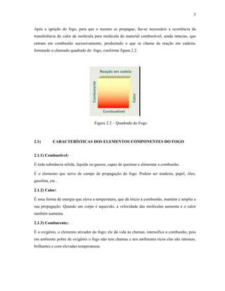 3
Após a ignição do fogo, para que o mesmo se propague, faz-se necessário a ocorrência da
transferência de calor de molécula para molécula do material combustível, ainda intactas, que
entram em combustão sucessivamente, produzindo o que se chama de reação em cadeira,
formando o chamado quadrado do fogo, conforme figura 2.2.
Figura 2.2 – Quadrado do Fogo
2.1) CARACTERÍSTICAS DOS ELEMENTOS COMPONENTES DO FOGO
2.1.1) Combustível:
É toda substância sólida, líquida ou gasosa, capaz de queimar e alimentar a combustão.
É o elemento que serve de campo de propagação do fogo. Podem ser madeira, papel, óleo,
gasolina, etc..
2.1.2) Calor:
É uma forma de energia que eleva a temperatura, que dá início à combustão, mantém e amplia a
sua propagação. Quando um corpo é aquecido, a velocidade das moléculas aumenta e o calor
também aumenta.
2.1.3) Comburente:
É o oxigênio, o elemento ativador do fogo; ele dá vida às chamas, intensifica a combustão, pois
em ambiente pobre de oxigênio o fogo não tem chamas e nos ambientes ricos elas são intensas,
brilhantes e com elevadas temperaturas.
 