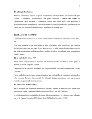 4
2.1.4) Reação Em Cadeia:
Além do combustível, calor e oxigênio, recentemente uma nova teoria foi desenvolvida para
explicar a combustão, introduzindo-se um quarto elemento: a reação em cadeia. Os
combustíveis, após iniciarem a combustão, geram mais calor. Esse calor provocará o
desprendimento de mais gases ou vapores combustíveis, desenvolvendo uma transformação em
cadeia, que em resumo é o produto de uma transformação gerando outra.
2.2) CLASSES DE INCÊNDIO
Os incêndios são classificados, de acordo com o material combustível, em quatro classes, A,B,C
e D.
É de suma importância que, no combate ao fogo, o brigadista saiba identificar a que classe de
incêndio pertence o que tem à sua frente. Somente com o conhecimento da natureza do material
que está se queimando, poderá descobrir o melhor método a ser utilizado para uma extinção
rápida e segura.
2.2.1) Incêndio De Classe “A”:
Nesta classe, enquadram-se os incêndios em materiais sólidos ou fibrosos, como: papel, a
madeira, o tecido, o algodão e outros.
Esses materiais se queimam na superfície e em profundidade, deixando resíduos como a brasa,
cinza, etc..
Nestes incêndios, deve-se usar um agente extintor que tenha poder de penetração, eliminando o
calor existente. Portanto, é recomendável a utilização da água ou qualquer outro agente que a
contenha em quantidade como a espuma.
2.2.2) Incêndios De Classe “B”:
São os incêndios que acontecem em materiais gasosos e líquidos inflamáveis ( óleo, graxa, tinta,
gasolina, etc.) onde a queima se dá somente na superfície e não deixa resíduos.
O método de extinção em incêndios de classe B é por abafamento e os extintores mais indicados
são os de Espuma Mecânica, Pó Químico Seco (PQS) e Gás Carbônico (CO2).
 