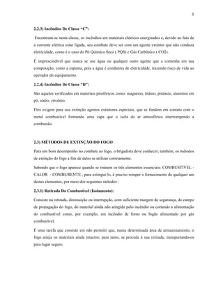 5
2.2.3) Incêndios De Classe “C”:
Encontram-se nesta classe, os incêndios em materiais elétricos energizados e, devido ao fato de
a corrente elétrica estar ligada, seu combate deve ser com um agente extintor que não conduza
eletricidade, como é o caso do Pó Químico Seco ( PQS) e Gás Carbônico ( CO2).
É imprescindível que nunca se use água ou qualquer outro agente que a contenha em sua
composição, como a espuma, pois a água é condutora de eletricidade, trazendo risco de vida ao
operador do equipamento.
2.2.4) Incêndios De Classe “D”:
São aqueles verificados em materiais pirofóricos como: magnésio, titânio, potássio, alumínio em
pó, sódio, zircônio.
Eles exigem para sua extinção agentes extintores especiais, que se fundem em contato com o
metal combustível formando uma capa que o isola do ar atmosférico interrompendo a
combustão.
2.3) MÉTODOS DE EXTINÇÃO DO FOGO
Para um bom desempenho no combate ao fogo, o brigadista deve conhecer, também, os métodos
de extinção do fogo a fim de deles se utilizar corretamente.
Sabendo que o fogo aparece quando se reúnem os três elementos essenciais: COMBUSTÍVEL -
CALOR - COMBURENTE , para extingui-lo, é preciso romper o fornecimento de qualquer um
destes elementos, por meio dos seguintes métodos :
2.3.1) Retirada Do Combustível (Isolamento):
Consiste na retirada, diminuição ou interrupção, com suficiente margem de segurança, do campo
de propagação do fogo, do material ainda não atingido pelo incêndio ou cortando a alimentação
do combustível como, por exemplo, em incêndio de forno ou fogão alimentado por gás
combustível.
É uma tarefa que consiste em não permitir que, numa determinada área de armazenamento, o
fogo atinja os materiais ainda intactos; para tanto, se procede à sua retirada, transportando-os
para lugar seguro.
 