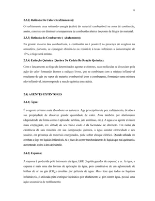 6
2.3.2) Retirada Do Calor (Resfriamento):
O resfriamento atua retirando energia (calor) do material combustível na zona de combustão,
assim, consiste em diminuir a temperatura de combustão abaixo do ponto de fulgor do material.
2.3.3) Retirada do Comburente ( Abafamento):
Na grande maioria dos combustíveis, a combustão só é possível na presença do oxigênio na
atmosfera, portanto, se conseguir eliminá-lo ou reduzi-lo à taxas inferiores a concentração de
17%, o fogo será extinto.
2.3.4) Extinção Química (Quebra Da Cadeia Re Reação Química):
Com o lançamento ao fogo de determinados agentes extintores, suas moléculas se dissociam pela
ação do calor formando átomos e radicais livres, que se combinam com a mistura inflamável
resultante do gás ou vapor do material combustível com o comburente, formando outra mistura
não-inflamável, interrompendo a reação química em cadeia.
2.4) AGENTES EXTINTORES
2.4.1) Água:
É o agente extintor mais abundante na natureza. Age principalmente por resfriamento, devido a
sua propriedade de absorver grande quantidade de calor. Atua também por abafamento
(dependendo da forma como é aplicada: neblina, jato contínuo, etc.). A água é o agente extintor
mais empregado, em virtude do seu baixo custo e da facilidade de obtenção. Em razão da
existência de sais minerais em sua composição química, a água conduz eletricidade e seu
usuário, em presença de materiais energizados, pode sofrer choque elétrico. Quando utilizada em
combate a fogo em líquidos inflamáveis, há o risco de ocorrer transbordamento do líquido que está queimando,
aumentando,assim, aárea doincêndio.
2.4.2) Espuma:
A espuma é produzida pelo batimento da água, LGE (líquido gerador de espuma) e ar. A rigor, a
espuma é mais uma das formas de aplicação da água, pois constitui-se de um aglomerado de
bolhas de ar ou gás (CO2) envoltas por película de água. Mais leve que todos os líquidos
inflamáveis, é utilizada para extinguir incêndios por abafamento e, por conter água, possui uma
ação secundária de resfriamento.
 
