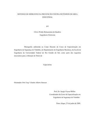 SISTEMAS DE HIDRANTES NA PREVENÇÃO CONTRA INCÊNDIOS EM ÁREA
INDUSTRIAL
por
Clóvis Waldy Belaunzaran de Quadros
Engenheiro Eletricista
Monografia submetida ao Corpo Docente do Curso de Especialização em
Engenharia de Segurança do Trabalho, do Departamento de Engenharia Mecânica, da Escola de
Engenharia da Universidade Federal do Rio Grande do Sul, como parte dos requisitos
necessários para a obtenção do Título de
Especialista
Orientador: Prof. Eng.º Cláudio Alberto Hanssen
Prof. Dr. Sergio Viçosa Möller
Coordenador do Curso de Especialização em
Engenharia de Segurança do Trabalho
Porto Alegre, 25 de junho de 2009.
 