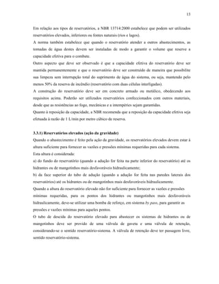 13
Em relação aos tipos de reservatórios, a NBR 13714:2000 estabelece que podem ser utilizados
reservatórios elevados, inferiores ou fontes naturais (rios e lagos).
A norma também estabelece que quando o reservatório atender a outros abastecimentos, as
tomadas de água destes devem ser instaladas de modo a garantir o volume que reserve a
capacidade efetiva para o combate.
Outro aspecto que deve ser observado é que a capacidade efetiva do reservatório deve ser
mantida permanentemente e que o reservatório deve ser construído de maneira que possibilite
sua limpeza sem interrupção total do suprimento de água do sistema, ou seja, mantendo pelo
menos 50% da reserva de incêndio (reservatório com duas células interligadas).
A construção do reservatório deve ser em concreto armado ou metálico, obedecendo aos
requisitos acima. Poderão ser utilizados reservatórios confeccionados com outros materiais,
desde que as resistências ao fogo, mecânicas e a intempéries sejam garantidas.
Quanto à reposição da capacidade, a NBR recomenda que a reposição da capacidade efetiva seja
efetuada à razão de 1 L/min por metro cúbico de reserva.
3.3.1) Reservatórios elevados (ação da gravidade)
Quando o abastecimento é feito pela ação da gravidade, os reservatórios elevados devem estar à
altura suficiente para fornecer as vazões e pressões mínimas requeridas para cada sistema.
Esta altura é considerada:
a) do fundo do reservatório (quando a adução for feita na parte inferior do reservatório) até os
hidrantes ou de mangotinhos mais desfavoráveis hidraulicamente;
b) da face superior do tubo de adução (quando a adução for feita nas paredes laterais dos
reservatórios) até os hidrantes ou de mangotinhos mais desfavoráveis hidraulicamente.
Quando a altura do reservatório elevado não for suficiente para fornecer as vazões e pressões
mínimas requeridas, para os pontos dos hidrantes ou mangotinhos mais desfavoráveis
hidraulicamente, deve-se utilizar uma bomba de reforço, em sistema by pass, para garantir as
pressões e vazões mínimas para aqueles pontos.
O tubo de descida do reservatório elevado para abastecer os sistemas de hidrantes ou de
mangotinhos deve ser provido de uma válvula de gaveta e uma válvula de retenção,
considerando-se o sentido reservatório-sistema. A válvula de retenção deve ter passagem livre,
sentido reservatório-sistema.
 