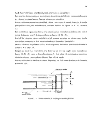 14
3.3.2) Reservatórios ao nível do solo, semi-enterrados ou subterrâneos
Para este tipo de reservatório, o abastecimento dos sistemas de hidrantes ou mangotinhos deve
ser efetuado através de bombas fixas, de acionamento automático.
O reservatório deve conter uma capacidade efetiva, com o ponto de tomada da sucção da bomba
principal localizado junto ao fundo deste, conforme ilustrado nas figuras 3.1, 3.2 e 3.3 e tabela
3.4.
Para o cálculo da capacidade efetiva, deve ser considerada como altura a distância entre o nível
normal da água e o nível X da água, conforme as figuras 3.1, 3.2 e 3.3.
O nível X é calculado como o mais baixo nível, antes de ser criado um vórtice com a bomba
principal em plena carga, e deve ser determinado pela dimensão A da tabela 3.4.
Quando o tubo de sucção D for dotado de um dispositivo antivórtice, pode-se desconsiderar a
dimensão A da tabela 3.4.
Sempre que possível, o reservatório deve dispor de um poço de sucção, como mostrado nas
figuras 3.1, 3.2 e 3.3 e com as dimensões mínimas A e B da tabela 3.4, respeitando-se também as
distâncias mínimas com relação ao diâmetro D do tubo de sucção.
O reservatório deve ter localização, dentro do possível, de fácil acesso às viaturas do Corpo de
Bombeiros local.
Figura 3.1 – Tomada superior de sucção para bomba principal
 