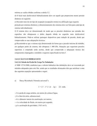 19
mínimo as vazões obtidas conforme a tabela 3.2.
d) O local mais desfavorável hidraulicamente deve ser aquele que proporciona menor pressão
dinâmica no esguicho.
e) Havendo mais de um tipo de ocupação (ocupações mistas) na edificação (que requeira
proteção por sistemas distintos), o dimensionamento dos sistemas deve ser feito para cada tipo de
sistema individualmente.
f) O sistema deve ser dimensionado de modo que as pressões dinâmicas nas entradas dos
esguichos não ultrapassem o dobro daquela obtida no esguicho mais desfavorável
hidraulicamente. Pode-se utilizar quaisquer dispositivos para redução de pressão, desde que
comprovadas as suas adequações técnicas.
g) Recomenda-se que o sistema seja dimensionado de forma que a pressão máxima de trabalho,
em qualquer ponto do sistema, não ultrapasse 1 000 kPa. Situações que requeiram pressões
superiores à estipulada serão aceitas, desde que comprovada a adequação técnica dos
componentes empregados e atendido o requisito especificado na letra f.
3.4.2) CÁLCULO HIDRAULICO
3.4.2.1) Cálculo da Perda De Carga Na Tubulação:
A NBR 13714:2000, estabelece que o cálculo hidráulico das tubulações deve ser executado por
métodos adequados para este fim, sendo que os resultados alcançados têm que satisfazer a uma
das seguintes equações apresentadas a seguir:
a) Darcy-Weissbach (“fórmula universal”):
J = ( f . v² ) / ( d . 2g ) (2) onde,
- J é a perda de carga unitária, em metros de coluna d’água;
- f é o fator de atrito, adimencional;
- d é o diâmetro interno da canalização, em metros;
- v é a velocidade do fluido, em metros por segundo;
- g é a aceleração da gravidade, ( 9,81 m/s²);
 