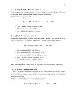 23
3.4.2.3) Cálculo da Perda de Carga nos Esguichos:
Outro componente do cálculo hidráulico, é o esguicho da água, quando da utilização do hidrante,
ocasionando perdas de cargas proporcionais ao diâmetro deste esguicho.
Para tanto temos a seguinte equação.
hpesg = ( 0,0083 . Qesg² ) / desg
4
(7) onde;
- hpesg = perda de carga no esguicho, em mca;
- Qesg = vazão do esguicho, em m³/s;
- desg = diâmetro do esguicho, em metros.
3.4.2.4) Cálculo da Perda de Carga Total:
Conhecendo-se as perdas de carga nas tubulações (sucção e recalque), bem como as perdas de
carga nas mangueiras e nos esguichos, determina-se a perda de carga total pela expressão:
hmt = hms + hmr + hpmang + hpesg (8) onde;
- hmt = altura manométrica total, em mca;
- hms = altura manométrica total de sucção, em mca;
- hmr = altura manométrica total de recalque, em mca;
- hpmang = perda de carga nas mangueiras, em mca;
- hpesg = perda de carga nos esguichos, em mca.
OBS: nos valores de hms e de hmr devem ser descontados os desníveis naturais da tubulação.
3.4.2.5) Cálculo da Velocidade de Recalque:
A NBR 13714:2000,estabelece que a velocidade da água de recalque não seja um valor superior
à 5m/s, tendo em vista que o manuseio das mangueiras fica comprometido com velocidades
superiores a esse valor.
Portanto, a velocidade de recalque é calculada pela equação:
Vrecalque = Qrecalque / Atub recalque (9) onde;
 
