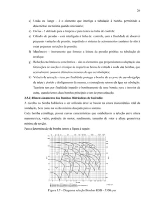 26
c) União ou flange – é o elemento que interliga a tubulação à bomba, permitindo a
desconexão da mesma quando necessário;
d) Dreno – é utilizado para a limpeza e para testes na linha de controle;
e) Cilindro de pressão – está interligado à linha de controle, com a finalidade de absorver
pequenas variações de pressão, impedindo o sistema de acionamento constante devido à
estas pequenas variações de pressão;
f) Manômetro – instrumento que fornece a leitura da pressão positiva na tubulução de
recalque;
g) Redução excêntrica ou concêntrica - são os elementos que proporcionam a adaptação das
tubulações de sucção e recalque às respectivas bocas de entrada e saída das bombas, que
normalmente possuem diâmetros menores do que as tubulações;
h) Válvula de retenção – tem por finalidade proteger a bomba do excesso de pressão (golpe
de aríete), devido o desligamento da mesma, e conseqüente retorno da água na tubulação.
Também tem por finalidade impedir o bombeamento de uma bomba para o interior da
outra, quando temos duas bombas principais e um de pressurização.
3.5.2) Dimensionamento das Bombas Hidráulicas de Incêndio:
A escolha da bomba hidráulica a ser utilizada deve se basear na altura manométrica total da
instalação, bem como na vazão mínima desejada para o sistema.
Cada bomba centrífuga, possui curvas características que estabelecem a relação entre altura
manométrica, vazão, potência do motor, rendimento, tamanho do rotor e altura geométrica
mínima de sucção.
Para a determinação da bomba temos a figura á seguir:
Figura 3.7 – Diagrama seleção Bombas KSB – 3500 rpm
 