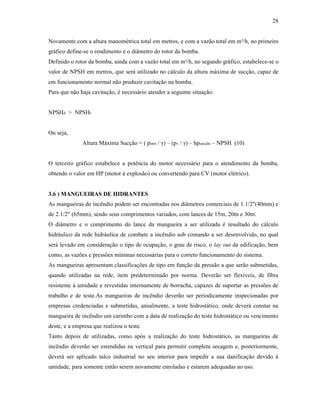 28
Novamente com a altura manométrica total em metros, e com a vazão total em m³/h, no primeiro
gráfico define-se o rendimento e o diâmetro do rotor da bomba.
Definido o rotor da bomba, ainda com a vazão total em m³/h, no segundo gráfico, estabelece-se o
valor de NPSH em metros, que será utilizado no cálculo da altura máxima de sucção, capaz de
em funcionamento normal não produzir cavitação na bomba.
Para que não haja cavitação, é necessário atender a seguinte situação:
NPSHd > NPSHr
Ou seja,
Altura Máxima Sucção = ( patm / γ) – (pv / γ) – hpsucção – NPSH (10)
O terceiro gráfico estabelece a potência do motor necessário para o atendimento da bomba,
obtendo o valor em HP (motor à explosão) ou convertendo para CV (motor elétrico).
3.6 ) MANGUEIRAS DE HIDRANTES
As mangueiras de incêndio podem ser encontradas nos diâmetros comerciais de 1.1/2"(40mm) e
de 2.1/2" (65mm), sendo seus comprimentos variados, com lances de 15m, 20m e 30m.
O diâmetro e o comprimento do lance da mangueira a ser utilizada é resultado do cálculo
hidráulico da rede hidráulica de combate a incêndio sob comando a ser desenvolvido, no qual
será levado em consideração o tipo de ocupação, o grau de risco, o lay out da edificação, bem
como, as vazões e pressões mínimas necessárias para o correto funcionamento do sistema.
As mangueiras apresentam classificações de tipo em função da pressão a que serão submetidas,
quando utilizadas na rede, item predeterminado por norma. Deverão ser flexíveis, de fibra
resistente à umidade e revestidas internamente de borracha, capazes de suportar as pressões de
trabalho e de teste.As mangueiras de incêndio deverão ser periodicamente inspecionadas por
empresas credenciadas e submetidas, anualmente, a teste hidrostático, onde deverá constar na
mangueira de incêndio um carimbo com a data de realização do teste hidrostático ou vencimento
deste, e a empresa que realizou o teste.
Tanto depois de utilizadas, como após a realização do teste hidrostático, as mangueiras de
incêndio deverão ser estendidas na vertical para permitir completa secagem e, posteriormente,
deverá ser aplicado talco industrial no seu interior para impedir a sua danificação devido à
umidade, para somente então serem novamente enroladas e estarem adequadas ao uso.
 