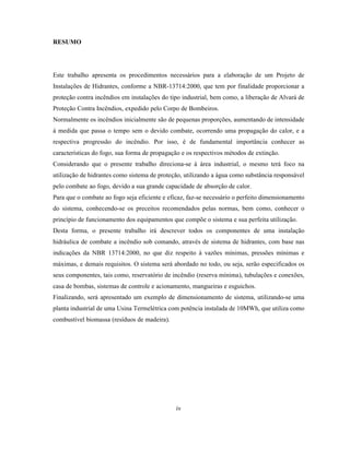 RESUMO
Este trabalho apresenta os procedimentos necessários para a elaboração de um Projeto de
Instalações de Hidrantes, conforme a NBR-13714:2000, que tem por finalidade proporcionar a
proteção contra incêndios em instalações do tipo industrial, bem como, a liberação de Alvará de
Proteção Contra Incêndios, expedido pelo Corpo de Bombeiros.
Normalmente os incêndios inicialmente são de pequenas proporções, aumentando de intensidade
à medida que passa o tempo sem o devido combate, ocorrendo uma propagação do calor, e a
respectiva progressão do incêndio. Por isso, é de fundamental importância conhecer as
características do fogo, sua forma de propagação e os respectivos métodos de extinção.
Considerando que o presente trabalho direciona-se à área industrial, o mesmo terá foco na
utilização de hidrantes como sistema de proteção, utilizando a água como substância responsável
pelo combate ao fogo, devido a sua grande capacidade de absorção de calor.
Para que o combate ao fogo seja eficiente e eficaz, faz-se necessário o perfeito dimensionamento
do sistema, conhecendo-se os preceitos recomendados pelas normas, bem como, conhecer o
princípio de funcionamento dos equipamentos que compõe o sistema e sua perfeita utilização.
Desta forma, o presente trabalho irá descrever todos os componentes de uma instalação
hidráulica de combate a incêndio sob comando, através de sistema de hidrantes, com base nas
indicações da NBR 13714:2000, no que diz respeito à vazões mínimas, pressões mínimas e
máximas, e demais requisitos. O sistema será abordado no todo, ou seja, serão especificados os
seus componentes, tais como, reservatório de incêndio (reserva mínima), tubulações e conexões,
casa de bombas, sistemas de controle e acionamento, mangueiras e esguichos.
Finalizando, será apresentado um exemplo de dimensionamento de sistema, utilizando-se uma
planta industrial de uma Usina Termelétrica com potência instalada de 10MWh, que utiliza como
combustível biomassa (resíduos de madeira).
iv
 