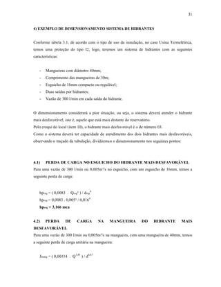 31
4) EXEMPLO DE DIMENSIONAMENTO SISTEMA DE HIDRANTES
Conforme tabela 3.1, de acordo com o tipo de uso da instalação, no caso Usina Termelétrica,
temos uma proteção do tipo I2, logo, teremos um sistema de hidrantes com as seguintes
características:
- Mangueiras com diâmetro 40mm;
- Comprimento das mangueiras de 30m;
- Esguicho de 16mm compacto ou regulável;
- Duas saídas por hidrantes;
- Vazão de 300 l/min em cada saída do hidrante.
O dimensionamento considerará a pior situação, ou seja, o sistema deverá atender o hidrante
mais desfavorável, isto é, aquele que está mais distante do reservatório.
Pelo croqui do local (item 10), o hidrante mais desfavorável é o de número 03.
Como o sistema deverá ter capacidade de atendimento dos dois hidrantes mais desfavoráveis,
observando o traçado da tubulação, dividiremos o dimensionamento nos seguintes pontos:
4.1) PERDA DE CARGA NO ESGUICHO DO HIDRANTE MAIS DESFAVORÁVEL
Para uma vazão de 300 l/min ou 0,005m³/s no esguicho, com um esguicho de 16mm, temos a
seguinte perda de carga:
hpesg = ( 0,0083 . Qesg² ) / desg
4
hpesg = 0,0083 . 0,005² / 0,0164
hpesg = 3,166 mca
4.2) PERDA DE CARGA NA MANGUEIRA DO HIDRANTE MAIS
DESFAVORÁVEL
Para uma vazão de 300 l/min ou 0,005m³/s na mangueira, com uma mangueira de 40mm, temos
a seguinte perda de carga unitária na mangueira:
Jmang = ( 0,00114 . Q1,85
) / d4,87
 