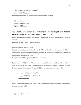 32
Jmang = ( 0,00114 . 0,0051,85
) / 0,0404,87
Jmang = 0,405478 mca/m
Para uma mangueira de 40 metros, temos a seguinte perda de carga:
hpmang = Jmang . lmang
hpmang = 0,405478 . 30
hpmang = 12,16 mca
4.3) PERDA DE CARGA NA TUBULAÇÃO DE RECALQUE NO TRECHO
COMPREENDIDO ENTRE O PONTO A E O HIDRANTE 3
Como tubulação de recalque, utilizaremos a canalização de ferro fundido, com 100mm de
diâmetro.
Para o trecho A-H3, temos a seguinte situação:
Comprimento reto (linear) – 58 m
Comprimento equivalente – utilizando a tabela 3.7, e verificando para tubos de aço de 100mm, e
considerando que neste trecho teremos um joelho de 90° e uma bucha de redução, obtemos um
comprimento equivalente de 4,3 m
Comprimento total do segmento = 58 + 4,3 = 62,3 metros
Para a vazão de 600 l/min ou 0,01m³/s, uma vez que o hidrante possui duas saídas e cada uma
deve ter vazão de 300 l/min , considerando um diâmetro de 100mm e obtendo na tabela
3.4.2.1.1. o coeficiente de atrito do ferro fundido, a perda unitária neste trecho é de:
J = ( 10,65 . Q1,85
) / ( C1,85
. d4,87
)
J = ( 10,65 . 0,011,85
) / ( 1401,85
. 0,14,87
)
J = 0,016866 mca/m
Com o valor unitário da perda de carga, e com o comprimento total do segmento, temos a perda
de carga no trecho A-H3:
hpt A-H3 = ( ln + le ) . J
 