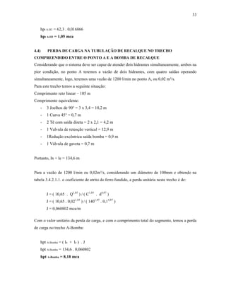 33
hpt A-H3 = 62,3 . 0,016866
hpt A-H3 = 1,05 mca
4.4) PERDA DE CARGA NA TUBULAÇÃO DE RECALQUE NO TRECHO
COMPREENDIDO ENTRE O PONTO A E A BOMBA DE RECALQUE
Considerando que o sistema deve ser capaz de atender dois hidrantes simultaneamente, ambos na
pior condição, no ponto A teremos a vazão de dois hidrantes, com quatro saídas operando
simultaneamente, logo, teremos uma vazão de 1200 l/min no ponto A, ou 0,02 m³/s.
Para este trecho temos a seguinte situação:
Comprimento reto linear – 105 m
Comprimento equivalente:
- 3 Joelhos de 90° = 3 x 3,4 = 10,2 m
- 1 Curva 45° = 0,7 m
- 2 Tê com saída direta = 2 x 2,1 = 4,2 m
- 1 Valvula de retenção vertical = 12,9 m
- 1Redução excêntrica saída bomba = 0,9 m
- 1 Válvula de gaveta = 0,7 m
Portanto, ln + le = 134,6 m
Para a vazão de 1200 l/min ou 0,02m³/s, considerando um diâmetro de 100mm e obtendo na
tabela 3.4.2.1.1. o coeficiente de atrito do ferro fundido, a perda unitária neste trecho é de:
J = ( 10,65 . Q1,85
) / ( C1,85
. d4,87
)
J = ( 10,65 . 0,021,85
) / ( 1401,85
. 0,14,87
)
J = 0,060802 mca/m
Com o valor unitário da perda de carga, e com o comprimento total do segmento, temos a perda
de carga no trecho A-Bomba:
hpt A-Bomba = ( ln + le ) . J
hpt A-Bomba = 134,6 . 0,060802
hpt A-Bomba = 8,18 mca
 
