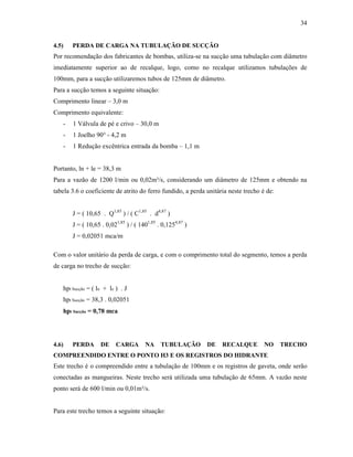 34
4.5) PERDA DE CARGA NA TUBULAÇÃO DE SUCÇÃO
Por recomendação dos fabricantes de bombas, utiliza-se na sucção uma tubulação com diâmetro
imediatamente superior ao de recalque, logo, como no recalque utilizamos tubulações de
100mm, para a sucção utilizaremos tubos de 125mm de diâmetro.
Para a sucção temos a seguinte situação:
Comprimento linear – 3,0 m
Comprimento equivalente:
- 1 Válvula de pé e crivo – 30,0 m
- 1 Joelho 90° - 4,2 m
- 1 Redução excêntrica entrada da bomba – 1,1 m
Portanto, ln + le = 38,3 m
Para a vazão de 1200 l/min ou 0,02m³/s, considerando um diâmetro de 125mm e obtendo na
tabela 3.6 o coeficiente de atrito do ferro fundido, a perda unitária neste trecho é de:
J = ( 10,65 . Q1,85
) / ( C1,85
. d4,87
)
J = ( 10,65 . 0,021,85
) / ( 1401,85
. 0,1254,87
)
J = 0,02051 mca/m
Com o valor unitário da perda de carga, e com o comprimento total do segmento, temos a perda
de carga no trecho de sucção:
hpt Sucção = ( ln + le ) . J
hpt Sucção = 38,3 . 0,02051
hpt Sucção = 0,78 mca
4.6) PERDA DE CARGA NA TUBULAÇÃO DE RECALQUE NO TRECHO
COMPREENDIDO ENTRE O PONTO H3 E OS REGISTROS DO HIDRANTE
Este trecho é o compreendido entre a tubulação de 100mm e os registros de gaveta, onde serão
conectadas as mangueiras. Neste trecho será utilizada uma tubulação de 65mm. A vazão neste
ponto será de 600 l/min ou 0,01m³/s.
Para este trecho temos a seguinte situação:
 