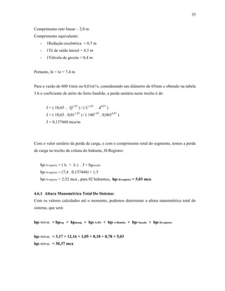 35
Comprimento reto linear – 2,0 m
Comprimento equivalente:
- 1Redução excêntrica = 0,7 m
- 1Tê de saída lateral = 4,3 m
- 1Válvula de gaveta = 0,4 m
Portanto, ln + le = 7,4 m
Para a vazão de 600 l/min ou 0,01m³/s, considerando um diâmetro de 65mm e obtendo na tabela
3.6 o coeficiente de atrito do ferro fundido, a perda unitária neste trecho é de:
J = ( 10,65 . Q1,85
) / ( C1,85
. d4,87
)
J = ( 10,65 . 0,011,85
) / ( 1401,85
. 0,0654,87
)
J = 0,137444 mca/m
Com o valor unitário da perda de carga, e com o comprimento total do segmento, temos a perda
de carga no trecho da coluna do hidrante, H-Registro:
hpt H-registro = ( ln + le ) . J + hgsucção
hpt H-registro = (7,4 . 0,137444) + 1,5
hpt H-registro = 2,52 mca , para 02 hidrantes, hpt H-registro = 5,03 mca
4.6.1 Altura Manométrica Total Do Sistema:
Com os valores calculados até o momento, podemos determinar a altura manométrica total do
sistema, que será:
hpt TOTAL = hpesg + hpmang + hpt A-H3 + hpt A-Bomba + hpt Sucção + hpt H-registro
hpt TOTAL = 3,17 + 12,16 + 1,05 + 8,18 + 0,78 + 5,03
hpt TOTAL = 30,37 mca
 