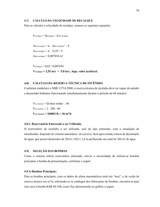 36
4.7) CÁLCULO DA VELOCIDADE DE RECALQUE
Para se calcular a velocidade de recalque, usamos as seguintes equações:
Vrecalque = Qrecalque / Atub recalque
Atub recalque = π . dtub recalque² / 4
Atub recalque = π . 0,10² / 4
Atub recalque = 0,007854 m²
Vrecalque = 0,02 / 0,007854
Vrecalque = 2,55 m/s < 5,0 m/s , logo, valor aceitável.
4.8) CÁLCULO DA RESERVA TÉCNICA DE INCÊNDIO
Conforme estabelece a NBR 13714:2000, a reserva técnica de incêndio deve ser capaz de atender
a duassaídas hidrantes funcionando simultaneamente durante o período de 60 minutos.
Vres técnica = Q duas saídas . 60
Vres técnica = 2 . 300 . 60
Vres técnica = 36000 l/h = 36 m³/h
4.8.1. Reservatório Enterrado a ser Utilizado:
O reservatório de incêndio a ser utilizado, será do tipo enterrado, com a instalação da
motobomba dispondo de sistema automático de escorva. Será aproveitada a bacia de decantação
de água, que possui dimensões de 20,0 x 10,0 x 1,8 m perfazendo um total de 360 m³ de água.
4.9) SELEÇÃO DAS BOMBAS
Como o sistema utiliza reservatório enterrado, tem-se a necessidade de utilizar-se bombas
principais e bomba de pressurização, conforme a seguir:
4.9.1) Bombas Principais:
Para as bombas principais, com os dados de altura manométrica total em “mca”, e de vazão de
reserva técnica em m³/h, utilizando-se os catálogos dos fabricantes de bombas, encontra-se para
este caso a bomba KSB 40-160, como fica demonstrado no gráfico a seguir:
 