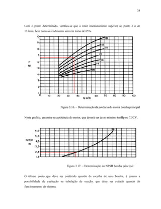 38
Com o ponto determinado, verifica-se que o rotor imediatamente superior ao ponto é o de
133mm, bem como o rendimento será em torno de 65%.
Figura 3.16. – Determinação da potência do motor bomba principal
Neste gráfico, encontra-se a potência do motor, que deverá ser de no mínimo 6,6Hp ou 7,5CV.
Figura 3.17. – Determinação do NPSH bomba principal
O último ponto que deve ser conferido quando da escolha de uma bomba, é quanto a
possibilidade de cavitação na tubulação de sucção, que deve ser evitado quando do
funcionamento do sistema.
 