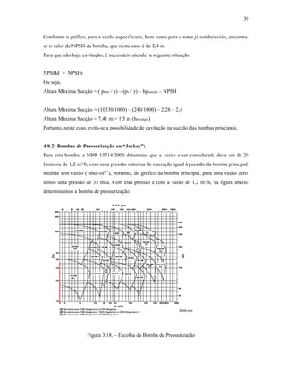 39
Conforme o gráfico, para a vazão especificada, bem como para o rotor já estabelecido, encontra-
se o valor de NPSH da bomba, que neste caso é de 2,4 m.
Para que não haja cavitação, é necessário atender a seguinte situação:
NPSHd > NPSHr
Ou seja,
Altura Máxima Sucção = ( patm / γ) – (pv / γ) – hpsucção – NPSH
Altura Máxima Sucção = (10330/1000) – (240/1000) – 2,28 – 2,4
Altura Máxima Sucção = 7,41 m > 1,5 m (hrecalque)
Portanto, neste caso, evita-se a possibilidade de cavitação na sucção das bombas principais.
4.9.2) Bombas de Pressurização ou “Jockey”:
Para esta bomba, a NBR 13714:2000 determina que a vazão a ser considerada deve ser de 20
l/min ou de 1,2 m³/h, com uma pressão máxima de operação igual à pressão da bomba principal,
medida sem vazão (“shut-off”), portanto, do gráfico da bomba principal, para uma vazão zero,
temos uma pressão de 35 mca. Com esta pressão e com a vazão de 1,2 m³/h, na figura abaixo
determinamos a bomba de pressurização.
Figura 3.18. – Escolha da Bomba de Pressurização
 