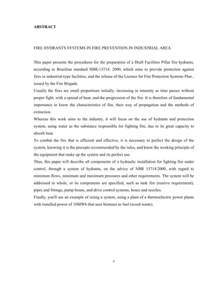 ABSTRACT
FIRE HYDRANTS SYSTEMS IN FIRE PREVENTION IN INDUSTRIAL AREA
This paper presents the procedures for the preparation of a Draft Facilities Pillar fire hydrants,
according to Brazilian standard NBR-13714: 2000, which aims to provide protection against
fires in industrial-type facilities, and the release of the Licence for Fire Protection Systems Plan ,
issued by the Fire Brigade.
Usually the fires are small proportions initially, increasing in intensity as time passes without
proper fight, with a spread of heat, and the progression of the fire. It is therefore of fundamental
importance to know the characteristics of fire, their way of propagation and the methods of
extinction.
Whereas this work aims to the industry, it will focus on the use of hydrants and protection
system, using water as the substance responsible for fighting fire, due to its great capacity to
absorb heat.
To combat the fire that is efficient and effective, it is necessary to perfect the design of the
system, knowing it is the precepts recommended by the rules, and know the working principle of
the equipment that make up the system and its perfect use.
Thus, this paper will describe all components of a hydraulic installation for fighting fire under
control, through a system of hydrants, on the advice of NBR 13714:2000, with regard to
minimum flows, minimum and maximum pressures and other requirements. The system will be
addressed in whole, or its components are specified, such as tank fire (reserve requirement),
pipes and fittings, pump house, and drive control systems, hoses and nozzles.
Finally, you'll see an example of sizing a system, using a plant of a thermoelectric power plants
with installed power of 10MWh that uses biomass as fuel (wood waste).
v
 