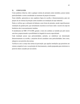 43
5) CONCLUSÃO
Como podemos observar, todo e qualquer sistema de proteção contra incêndios, possui muitas
particularidades a serem consideradas no momento do projeto do mesmo.
Neste trabalho, apresentou-se uma seqüência lógica de escolha e dimensionamentos, para um
projeto de um sistema de proteção contra incêndios em instalações do tipo industrial.
Pode-se verificar que a utilização de hidrantes como forma de proteção, atende especificamente
instalações de grande porte, que normalmente encontra-se em locais onde o socorro do corpo de
bombeiros não é necessariamente imediato.
O atendimento da NBR 13714:2000, garante o inicio do combate ao incêndio por pelo menos
uma hora, proporcionando a possibilidade de chegada do socorro especializado.
Cada instalação possui suas particularidades, portanto, ao estabelecer um determinado
dimensionamento ou escolha, o projetista deverá considerar estas particularidades, bem como,
adequar-se aos preceitos das normas.
Verifica-se com o avanço das normas de prevenção, que aquelas instalações que possuírem um
sistema compatível com o seu princípio de funcionamento, estarão preparadas para minimizar os
possíveis danos causados por um sinistro.
 